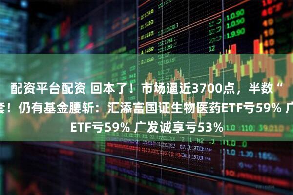 配资平台配资 回本了！市场逼近3700点，半数“高位基”已解套！仍有基金腰斩：汇添富国证生物医药ETF亏59% 广发诚享亏53%