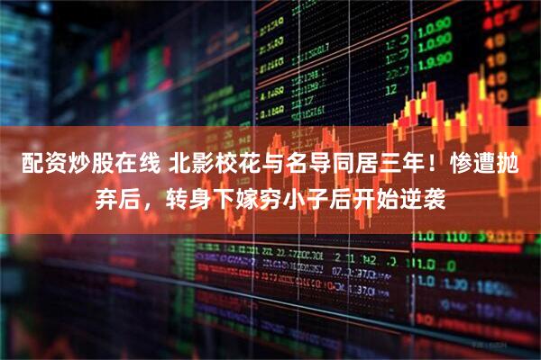 配资炒股在线 北影校花与名导同居三年！惨遭抛弃后，转身下嫁穷小子后开始逆袭