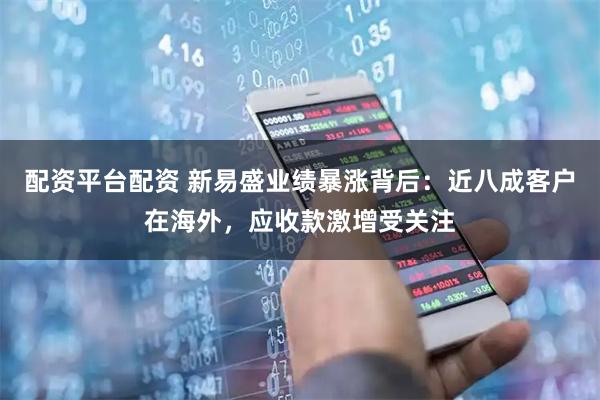 配资平台配资 新易盛业绩暴涨背后：近八成客户在海外，应收款激增受关注