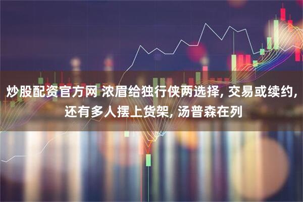 炒股配资官方网 浓眉给独行侠两选择, 交易或续约, 还有多人摆上货架, 汤普森在列