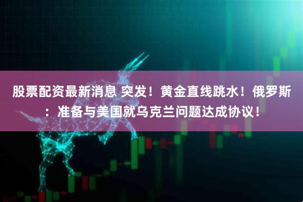股票配资最新消息 突发！黄金直线跳水！俄罗斯：准备与美国就乌克兰问题达成协议！