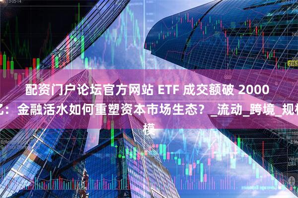配资门户论坛官方网站 ETF 成交额破 2000 亿：金融活水如何重塑资本市场生态？_流动_跨境_规模