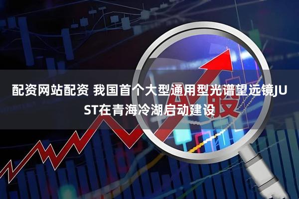 配资网站配资 我国首个大型通用型光谱望远镜JUST在青海冷湖启动建设