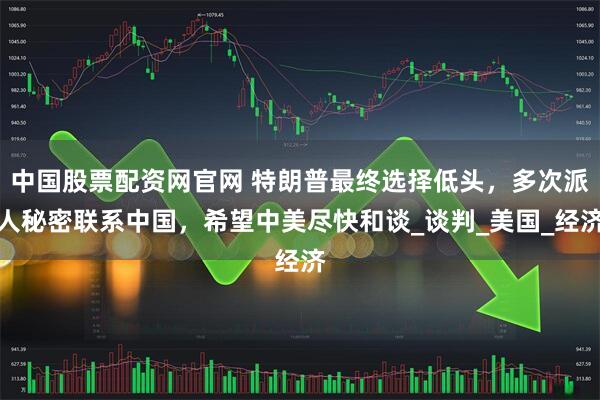 中国股票配资网官网 特朗普最终选择低头，多次派人秘密联系中国，希望中美尽快和谈_谈判_美国_经济