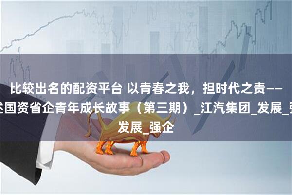 比较出名的配资平台 以青春之我，担时代之责——讲述国资省企青年成长故事（第三期）_江汽集团_发展_强企