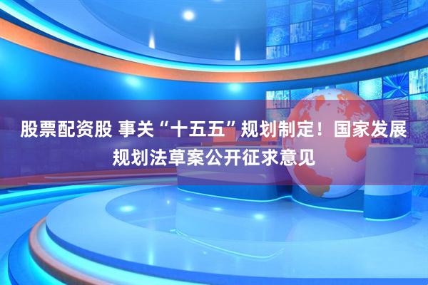 股票配资股 事关“十五五”规划制定！国家发展规划法草案公开征求意见