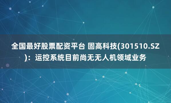 全国最好股票配资平台 固高科技(301510.SZ)：运控系统目前尚无无人机领域业务