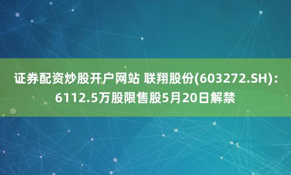 证券配资炒股开户网站 联翔股份(603272.SH)：6112.5万股限售股5月20日解禁