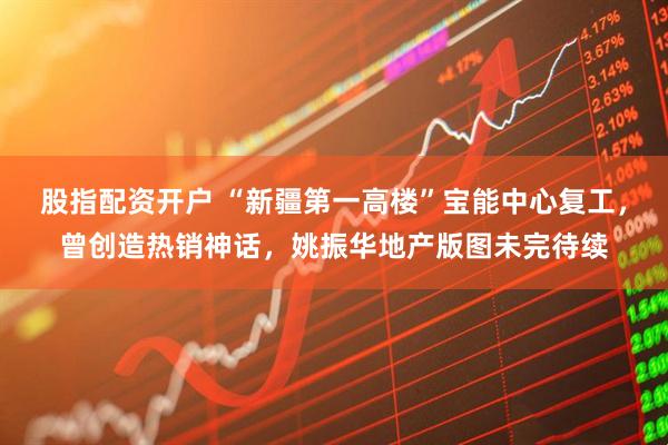 股指配资开户 “新疆第一高楼”宝能中心复工，曾创造热销神话，姚振华地产版图未完待续