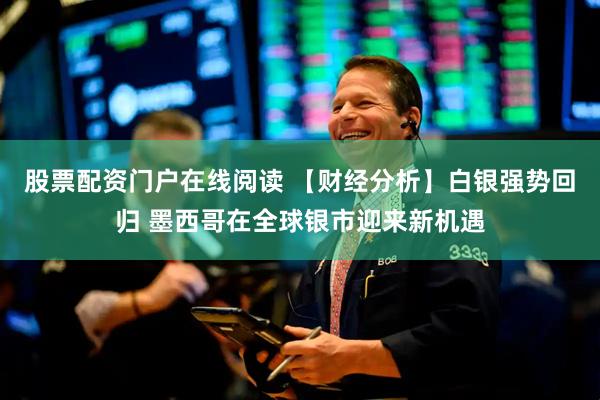 股票配资门户在线阅读 【财经分析】白银强势回归 墨西哥在全球银市迎来新机遇