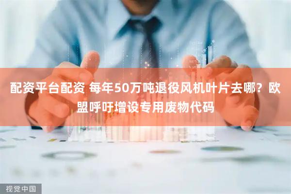 配资平台配资 每年50万吨退役风机叶片去哪？欧盟呼吁增设专用废物代码