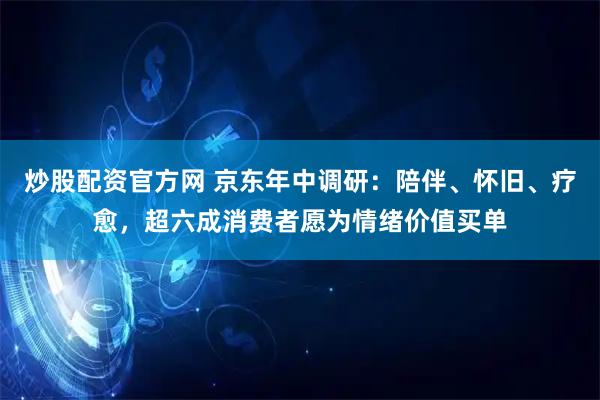 炒股配资官方网 京东年中调研：陪伴、怀旧、疗愈，超六成消费者愿为情绪价值买单