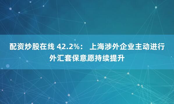 配资炒股在线 42.2%： 上海涉外企业主动进行外汇套保意愿持续提升