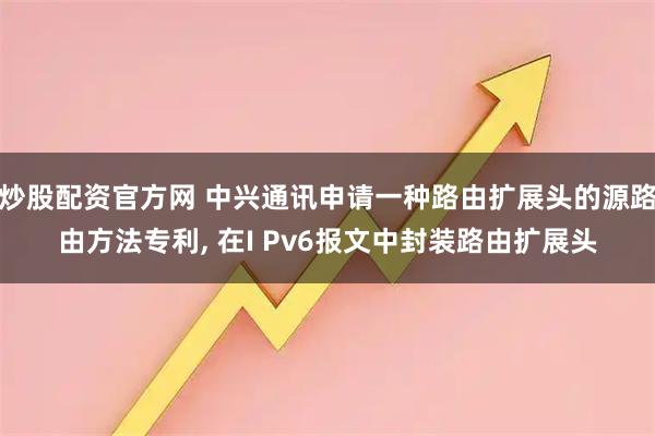 炒股配资官方网 中兴通讯申请一种路由扩展头的源路由方法专利, 在I Pv6报文中封装路由扩展头