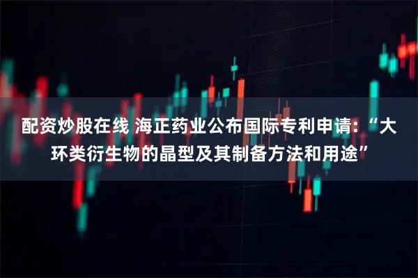 配资炒股在线 海正药业公布国际专利申请: “大环类衍生物的晶型及其制备方法和用途”