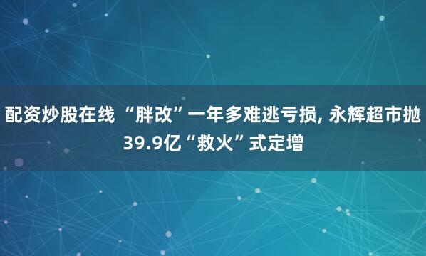 配资炒股在线 “胖改”一年多难逃亏损, 永辉超市抛39.9亿“救火”式定增