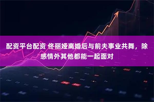 配资平台配资 佟丽娅离婚后与前夫事业共舞，除感情外其他都能一起面对