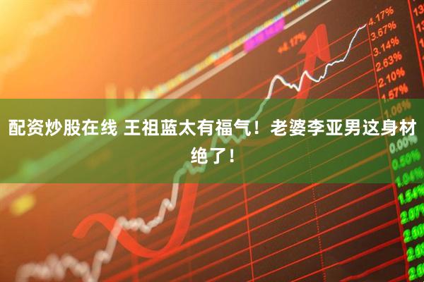 配资炒股在线 王祖蓝太有福气！老婆李亚男这身材绝了！