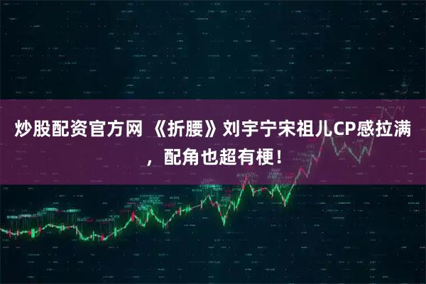炒股配资官方网 《折腰》刘宇宁宋祖儿CP感拉满，配角也超有梗！