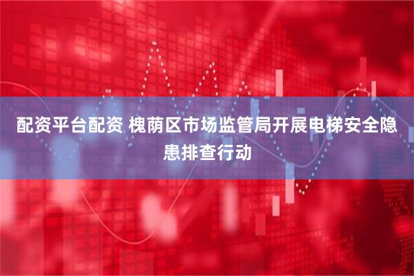 配资平台配资 槐荫区市场监管局开展电梯安全隐患排查行动