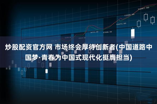 炒股配资官方网 市场终会厚待创新者(中国道路中国梦·青春为中国式现代化挺膺担当)