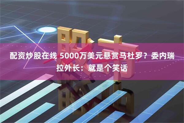 配资炒股在线 5000万美元悬赏马杜罗？委内瑞拉外长：就是个笑话
