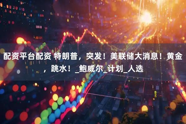 配资平台配资 特朗普，突发！美联储大消息！黄金，跳水！_鲍威尔_计划_人选