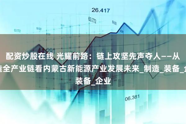 配资炒股在线 光耀前路：链上攻坚先声夺人——从打造全产业链看内蒙古新能源产业发展未来_制造_装备_企业