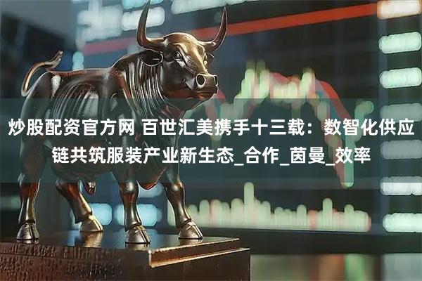 炒股配资官方网 百世汇美携手十三载：数智化供应链共筑服装产业新生态_合作_茵曼_效率