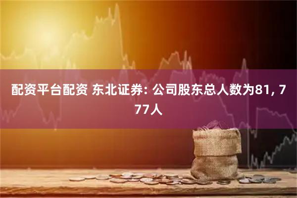配资平台配资 东北证券: 公司股东总人数为81, 777人