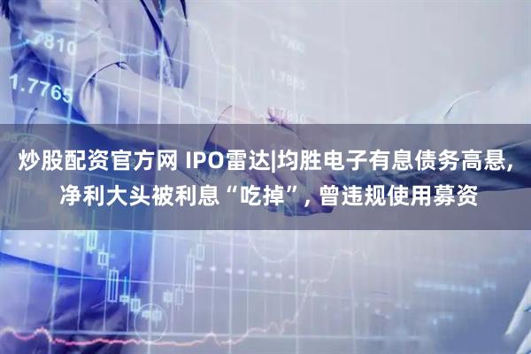 炒股配资官方网 IPO雷达|均胜电子有息债务高悬, 净利大头被利息“吃掉”, 曾违规使用募资