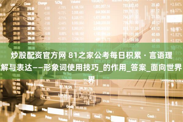 炒股配资官方网 81之家公考每日积累 · 言语理解与表达——形象词使用技巧_的作用_答案_面向世界