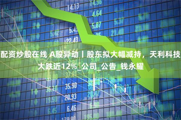 配资炒股在线 A股异动丨股东拟大幅减持，天利科技大跌近12%_公司_公告_钱永耀