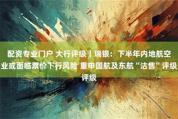 配资专业门户 大行评级｜瑞银：下半年内地航空业或面临票价下行风险 重申国航及东航“沽售”评级