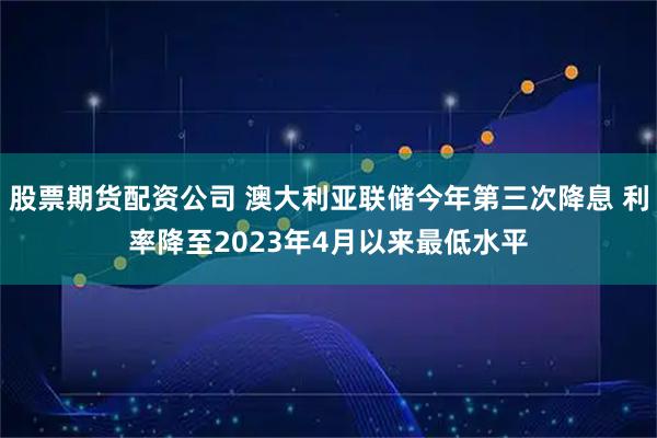 股票期货配资公司 澳大利亚联储今年第三次降息 利率降至2023年4月以来最低水平