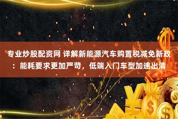 专业炒股配资网 详解新能源汽车购置税减免新政：能耗要求更加严苛，低端入门车型加速出清
