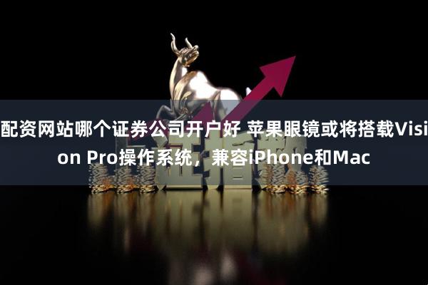 配资网站哪个证券公司开户好 苹果眼镜或将搭载Vision Pro操作系统，兼容iPhone和Mac