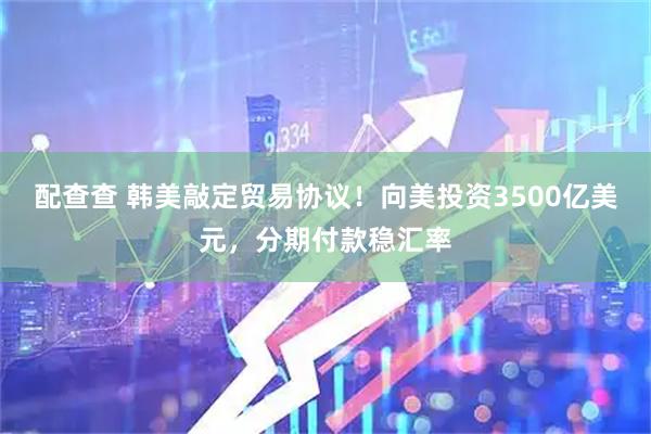 配查查 韩美敲定贸易协议！向美投资3500亿美元，分期付款稳汇率