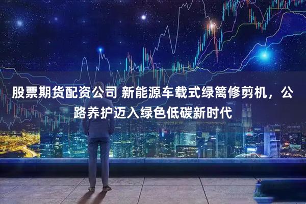 股票期货配资公司 新能源车载式绿篱修剪机，公路养护迈入绿色低碳新时代