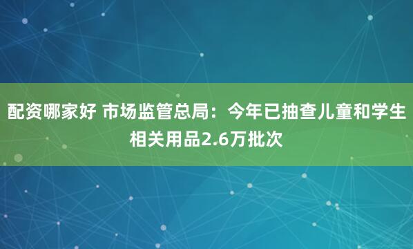 配资哪家好 市场监管总局：今年已抽查儿童和学生相关用品2.6万批次