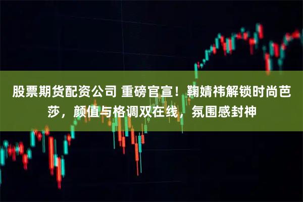 股票期货配资公司 重磅官宣！鞠婧祎解锁时尚芭莎，颜值与格调双在线，氛围感封神