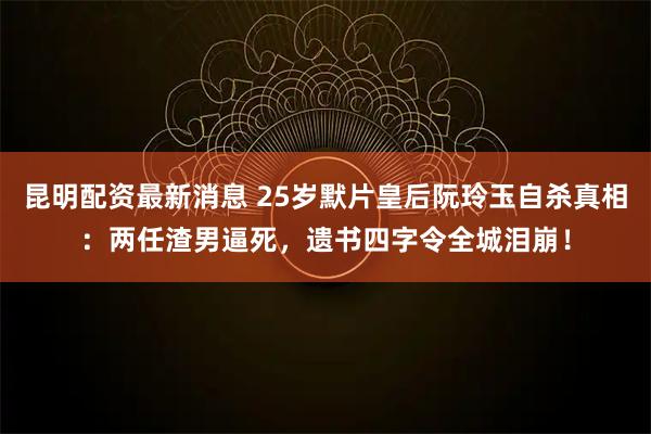 昆明配资最新消息 25岁默片皇后阮玲玉自杀真相：两任渣男逼死，遗书四字令全城泪崩！