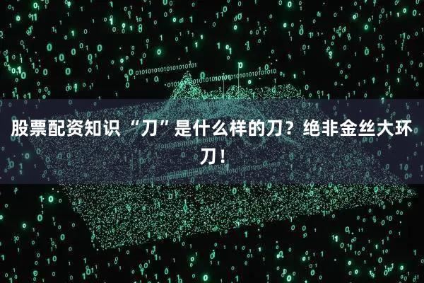 股票配资知识 “刀”是什么样的刀?绝非金丝大环刀!