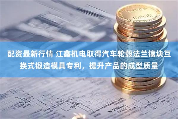 配资最新行情 江鑫机电取得汽车轮毂法兰镶块互换式锻造模具专利，提升产品的成型质量