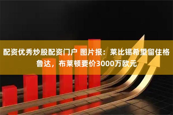 配资优秀炒股配资门户 图片报：莱比锡希望留住格鲁达，布莱顿要价3000万欧元