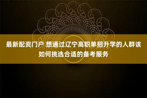 最新配资门户 想通过辽宁高职单招升学的人群该如何挑选合适的备考服务