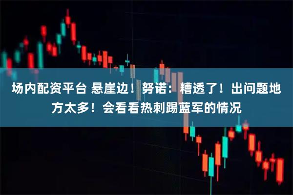 场内配资平台 悬崖边！努诺：糟透了！出问题地方太多！会看看热刺踢蓝军的情况