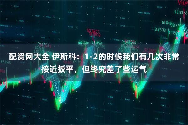 配资网大全 伊斯科：1-2的时候我们有几次非常接近扳平，但终究差了些运气