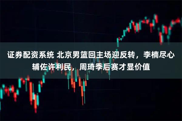 证券配资系统 北京男篮回主场迎反转，李楠尽心辅佐许利民，周琦季后赛才显价值