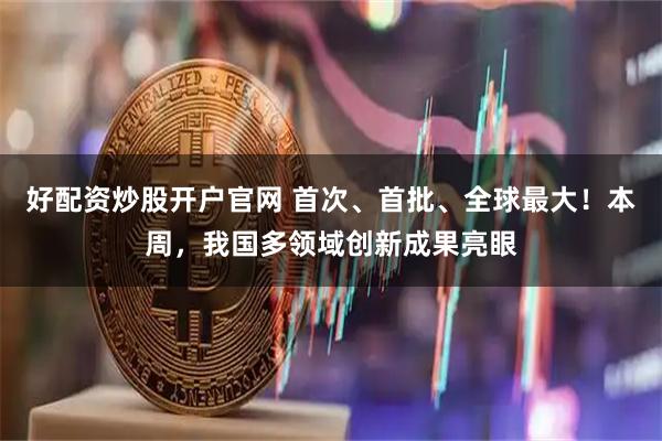 好配资炒股开户官网 首次、首批、全球最大！本周，我国多领域创新成果亮眼